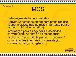 MCS Lista segmentada de jornalistas. Convite (2 semanas antes) com press-realese (Curto, incisivo, indo do mais importante para o menos – pirâmide invertida). Informação para as agendas e  recall  dos convites com 72 horas de antecedência. (á chegada) pasta de imprensa – resumos / comunicações integrais / documentação acessória, imagens digitais,...) Para quem? 