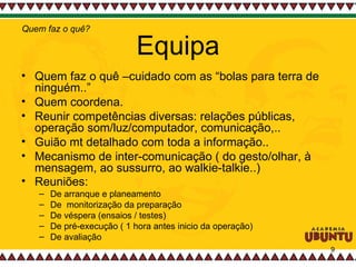 Equipa Quem faz o quê –cuidado com as “bolas para terra de ninguém..” Quem coordena.  Reunir competências diversas: relações públicas, operação som/luz/computador, comunicação,..  Guião mt detalhado com toda a informação.. Mecanismo de inter-comunicação ( do gesto/olhar, à mensagem, ao sussurro, ao walkie-talkie..)  Reuniões:   De arranque e planeamento De  monitorização da preparação De véspera (ensaios / testes) De pré-execução ( 1 hora antes inicio da operação) De avaliação Quem faz o quê? 