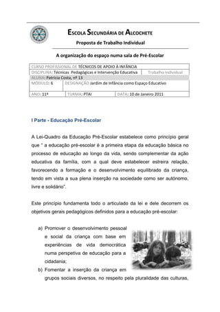 ESCOLA SECUNDÁRIA DE ALCOCHETE
                         Proposta de Trabalho Individual

             A organização do espaço numa sala de Pré-Escolar

CURSO PROFISSIONAL DE TÉCNICOS DE APOIO À INFÂNCIA
DISCIPLINA: Técnicas Pedagógicas e Intervenção Educativa    Trabalho Individual
ALUNA: Patrícia Costa, nº 13
MÓDULO: 6         DESIGNAÇÃO Jardim de Infância como Espaço Educativo

ANO: 11º              TURMA: PTAI           DATA: 10 de Janeiro 2011




I Parte - Educação Pré-Escolar


A Lei-Quadro da Educação Pré-Escolar estabelece como princípio geral
que “ a educação pré-escolar é a primeira etapa da educação básica no
processo de educação ao longo da vida, sendo complementar da ação
educativa da família, com a qual deve estabelecer estreira relação,
favorecendo a formação e o desenvolvimento equilibrado da criança,
tendo em vista a sua plena inserção na sociedade como ser autónomo,
livre e solidário”.


Este princípio fundamenta todo o articulado da lei e dele decorrem os
objetivos gerais pedagógicos definidos para a educação pré-escolar:


   a) Promover o desenvolvimento pessoal
       e social da criança com base em
       experiências de vida democrática
       numa perspetiva de educação para a
       cidadania;
   b) Fomentar a inserção da criança em
       grupos sociais diversos, no respeito pela pluralidade das culturas,
 