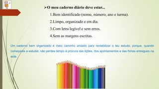 O meu caderno diário deve estar...
1.Bem identificado (nome, número, ano e turma).
2.Limpo, organizado e em dia.
3.Com letra legível e sem erros.
4.Sem as margens escritas.
Um caderno bem organizado é meio caminho andado para rentabilizar o teu estudo, porque, quando
começares a estudar, não perdes tempo à procura das lições, dos apontamentos e das fichas entregues na
aula.
 