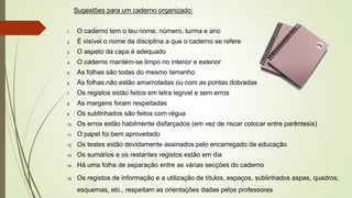 Sugestões para um caderno organizado:
1. O caderno tem o teu nome, número, turma e ano
2. É visível o nome da disciplina a que o caderno se refere
3. O aspeto da capa é adequado
4. O caderno mantém-se limpo no interior e exterior
5. As folhas são todas do mesmo tamanho
6. As folhas não estão amarrotadas ou com as pontas dobradas
7. Os registos estão feitos em letra legível e sem erros
8. As margens foram respeitadas
9. Os sublinhados são feitos com régua
10. Os erros estão habilmente disfarçados (em vez de riscar colocar entre parêntesis)
11. O papel foi bem aproveitado
12. Os testes estão devidamente assinados pelo encarregado de educação
13. Os sumários e os restantes registos estão em dia
14. Há uma folha de separação entre as várias secções do caderno
15. Os registos de informação e a utilização de títulos, espaços, sublinhados aspas, quadros,
esquemas, etc., respeitam as orientações dadas pelos professores
 