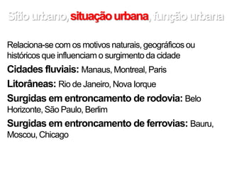 Sítiourbano,situaçãourbana,funçãourbana
Relaciona-se com os motivos naturais, geográficos ou
históricos que influenciam o surgimento da cidade
Cidades fluviais: Manaus, Montreal, Paris
Litorâneas: Rio de Janeiro, Nova Iorque
Surgidas em entroncamento de rodovia: Belo
Horizonte, São Paulo, Berlim
Surgidas em entroncamento de ferrovias: Bauru,
Moscou, Chicago
 