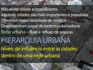 Nãoexistecidadeautossuficiente
Algumascidadessãomaisimportantes epopulosas
Oferecemmaiorvariedadedeserviços
Desempenhampapeldecentros polarizadoras
Redeurbana–fluxoerefluxodepessoas
HIERARQUIAURBANA
Níveis de influência entre as cidades
dentro de uma rede urbana
 