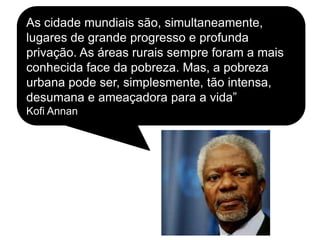 As cidade mundiais são, simultaneamente,
lugares de grande progresso e profunda
privação. As áreas rurais sempre foram a mais
conhecida face da pobreza. Mas, a pobreza
urbana pode ser, simplesmente, tão intensa,
desumana e ameaçadora para a vida”
Kofi Annan
 
