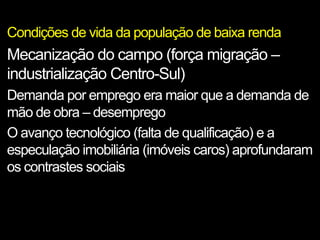 Condições de vida da população de baixa renda
Mecanização do campo (força migração –
industrialização Centro-Sul)
Demanda por emprego era maior que a demanda de
mão de obra – desemprego
O avanço tecnológico (falta de qualificação) e a
especulação imobiliária (imóveis caros) aprofundaram
os contrastes sociais
 