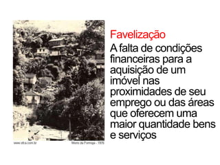 Favelização
Afalta de condições
financeiras para a
aquisição de um
imóvel nas
proximidades de seu
emprego ou das áreas
que oferecem uma
maior quantidade bens
e serviços
 