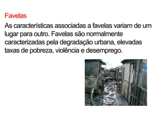 Favelas
As características associadas a favelas variam de um
lugar para outro. Favelas são normalmente
caracterizadas pela degradação urbana, elevadas
taxas de pobreza, violência e desemprego.
 