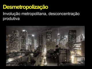 Desmetropolização
Involução metropolitana, desconcentração
produtiva
 