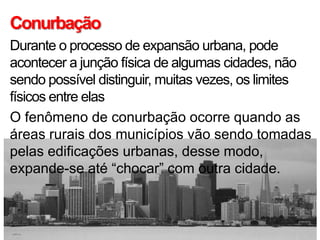 Conurbação
Durante o processo de expansão urbana, pode
acontecer a junção física de algumas cidades, não
sendo possível distinguir, muitas vezes, os limites
físicos entre elas
O fenômeno de conurbação ocorre quando as
áreas rurais dos municípios vão sendo tomadas
pelas edificações urbanas, desse modo,
expande-se até “chocar” com outra cidade.
 