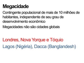Megacidade
Contingente populacional de mais de 10 milhões de
habitantes, independente de seu grau de
desenvolvimento econômico
Megacidades não são cidades globais
Londres, Nova Yorque e Tóquio
Lagos (Nigéria), Dacca (Banglandesh)
 