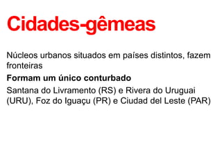 Cidades-gêmeas
Núcleos urbanos situados em países distintos, fazem
fronteiras
Formam um único conturbado
Santana do Livramento (RS) e Rivera do Uruguai
(URU), Foz do Iguaçu (PR) e Ciudad del Leste (PAR)
 