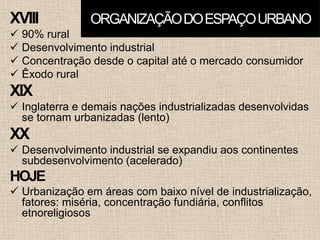 XVIII
 90% rural
 Desenvolvimento industrial
 Concentração desde o capital até o mercado consumidor
 Êxodo rural
XIX
 Inglaterra e demais nações industrializadas desenvolvidas
se tornam urbanizadas (lento)
XX
 Desenvolvimento industrial se expandiu aos continentes
subdesenvolvimento (acelerado)
HOJE
 Urbanização em áreas com baixo nível de industrialização,
fatores: miséria, concentração fundiária, conflitos
etnoreligiosos
ORGANIZAÇÃODOESPAÇOURBANO
 