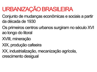 URBANIZAÇÃOBRASILEIRA
Conjunto de mudanças econômicas e sociais a partir
da década de 1930
Os primeiros centros urbanos surgiram no século XVI
ao longo do litoral
XVIII, mineração
XIX, produção cafeeira
XX, industrialização, mecanização agrícola,
crescimento desigual
 