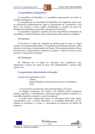CIDADANIA E EMPREGABILIDADE                           Centro Novas Oportunidades

     A Assembleia da República

      A Assembleia da República é a assembleia representativa de todos os
cidadãos portugueses.
      As competências da Assembleia da República são: legislativa (fazer leis),
de fiscalização (designadamente vigiar o cumprimento da Constituição e das
leis) e em relação a outros órgãos (testemunhar a tomada de posse do
Presidente da República ou apreciar o programa de Governo).
      A competência legislativa constitui uma das competências primordiais da
Assembleia, existindo matérias sobra as quais apenas lhe compete a si legislar.

     O Governo

     O Governo é o órgão de condução da política geral do país e o órgão
superior da administração pública. É constituído pelo Primeiro-ministro, pelos
ministros, secretários e subsecretários de Estado. Tem funções legislativas (fazer
decretos-leis) e administrativas (elaborar os planos e fazê-los executar, fazer
executar o Orçamento de Estado).

     Os Tribunais

      Os Tribunais são os órgãos de soberania com competência para
administrar a justiça em nome do povo. São independentes e apenas estão
sujeitos à lei.

     A organização administrativa do poder

     O poder está organizado a nível:
              - central;
              - regional (Regiões autónomas dos Açores e da Madeira);
              - local.

       A nível central, encontramos como principal figura o Governo.
       As Regiões autónomas dos Açores e da Madeira detêm autonomia
política, legislativa e administrativa, possuindo órgãos políticos específicos: a
assembleia legislativa regional e o governo regional.
       O poder local é organizado através de autarquias locais cujos órgãos
representativos são: a Câmara Municipal e a Assembleia Municipal, no que
respeita ao município, e a Junta e a Assembleia de Freguesia, no âmbito da
freguesia.




Formadora: Sandra Carvalheiro                                               Pág. 2
 