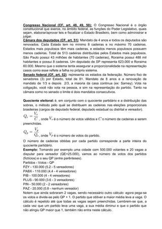 Congresso Nacional (CF, art. 48, 49, 50): O Congresso Nacional é o órgão
constitucional que exerce, no âmbito federal, as funções do Poder Legislativo, quais
sejam, elaborar/aprovar leis e fiscalizar o Estado Brasileiro, bem como administrar e
julgar.
Câmara dos deputados (CF, art. 51): Mandato de 4 anos e todos os deputados são
renovados. Cada Estado tem no mínimo 8 cadeiras e no máximo 70 cadeiras.
Estados mais populosos têm mais cadeiras, e estados menos populosos possuem
menos cadeiras. Total de 513 cadeiras distribuídas pelos Estados mais populosos.
São Paulo possui 43 milhões de habitantes (70 cadeiras), Roraima possui 488 mil
habitantes e possui 8 cadeiras. Um deputado de SP representa 623.000 e Roraima
60.000. Mesmo que o sistema tenta assegurar a proporcionalidade na representação
casos como esse reflete a falha no próprio sistema.
Senado federal (CF, art. 52): representa os estados da federação. Número fixo de
senadores (3) por Estado, total de 81. Mandato de 8 anos e a renovação de
mandato de 1/3 e depois 2/3, a maioria da casa continua (ex: Sarney). Vota na
coligação, você não vota na pessoa, e sim na representação do partido. Tanto na
câmara como no senado o limite é dois mandatos consecutivos.
Quociente eleitoral: é, em conjunto com o quociente partidário e a distribuição das
sobras, o método pelo qual se distribuem as cadeiras nas eleições proporcionais
brasileiras (cargos de deputado federal, deputado estadual ou distrital e vereador).
, onde é o número de votos válidos e o número de cadeiras a serem
preenchidas.
, onde é o número de votos do partido.
O número de cadeiras obtidas por cada partido corresponde a parte inteira do
quociente partidário.
Exemplo: Tomando por exemplo uma cidade com 500.000 votantes e 20 vagas a
disputar para vereador (QE=25.000), vamos ao número de votos dos partidos
(fictícios) e o seu QP (entre parênteses).
Partidos - Votos - QP
PZY - 130.000 (5.2 - 5 vereadores)
PABX - 110.000 (4.4 - 4 vereadores)
PIB - 100.000 (4 - 4 vereadores)
PLUS - 90.000 (3.6 - 3 vereadores)
PIN - 50.000 (2 - 2 vereadores)
PAZ - 20.000 (0.8 - nenhum vereador)
Notem que ainda sobraram 2 vagas, sendo necessário outro cálculo: agora pega-se
os votos e divide-se pelo QP + 1. O partido que obtiver a maior média leva a vaga. O
cálculo é repetido até que todas as vagas sejam preenchidas. Lembrem-se que, a
cada vez que um partido leva uma vaga, a sua média diminui e que o partido que
não atingiu QP maior que 1, também não entra neste cálculo.
 