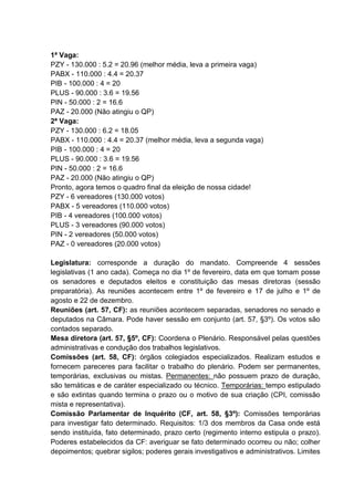 1ª Vaga:
PZY - 130.000 : 5.2 = 20.96 (melhor média, leva a primeira vaga)
PABX - 110.000 : 4.4 = 20.37
PIB - 100.000 : 4 = 20
PLUS - 90.000 : 3.6 = 19.56
PIN - 50.000 : 2 = 16.6
PAZ - 20.000 (Não atingiu o QP)
2ª Vaga:
PZY - 130.000 : 6.2 = 18.05
PABX - 110.000 : 4.4 = 20.37 (melhor média, leva a segunda vaga)
PIB - 100.000 : 4 = 20
PLUS - 90.000 : 3.6 = 19.56
PIN - 50.000 : 2 = 16.6
PAZ - 20.000 (Não atingiu o QP)
Pronto, agora temos o quadro final da eleição de nossa cidade!
PZY - 6 vereadores (130.000 votos)
PABX - 5 vereadores (110.000 votos)
PIB - 4 vereadores (100.000 votos)
PLUS - 3 vereadores (90.000 votos)
PIN - 2 vereadores (50.000 votos)
PAZ - 0 vereadores (20.000 votos)
Legislatura: corresponde a duração do mandato. Compreende 4 sessões
legislativas (1 ano cada). Começa no dia 1º de fevereiro, data em que tomam posse
os senadores e deputados eleitos e constituição das mesas diretoras (sessão
preparatória). As reuniões acontecem entre 1º de fevereiro e 17 de julho e 1º de
agosto e 22 de dezembro.
Reuniões (art. 57, CF): as reuniões acontecem separadas, senadores no senado e
deputados na Câmara. Pode haver sessão em conjunto (art. 57, §3º). Os votos são
contados separado.
Mesa diretora (art. 57, §5º, CF): Coordena o Plenário. Responsável pelas questões
administrativas e condução dos trabalhos legislativos.
Comissões (art. 58, CF): órgãos colegiados especializados. Realizam estudos e
fornecem pareceres para facilitar o trabalho do plenário. Podem ser permanentes,
temporárias, exclusivas ou mistas. Permanentes: não possuem prazo de duração,
são temáticas e de caráter especializado ou técnico. Temporárias: tempo estipulado
e são extintas quando termina o prazo ou o motivo de sua criação (CPI, comissão
mista e representativa).
Comissão Parlamentar de Inquérito (CF, art. 58, §3º): Comissões temporárias
para investigar fato determinado. Requisitos: 1/3 dos membros da Casa onde está
sendo instituída, fato determinado, prazo certo (regimento interno estipula o prazo).
Poderes estabelecidos da CF: averiguar se fato determinado ocorreu ou não; colher
depoimentos; quebrar sigilos; poderes gerais investigativos e administrativos. Limites
 