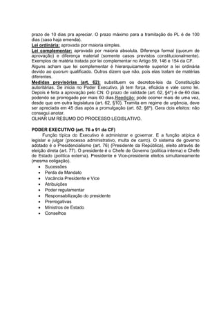 prazo de 10 dias pra apreciar. O prazo máximo para a tramitação do PL é de 100
dias (caso haja emenda).
Lei ordinária: aprovada por maioria simples.
Lei complementar: aprovada por maioria absoluta. Diferença formal (quorum de
aprovação) e diferença material (somente casos previstos constitucionalmente).
Exemplos de matéria tratada por lei complementar no Artigo 59, 146 e 154 da CF.
Alguns acham que lei complementar é hierarquicamente superior a lei ordinária
devido ao quorum qualificado. Outros dizem que não, pois elas tratam de matérias
diferentes.
Medidas provisórias (art. 62): substituem os decretos-leis da Constituição
autoritárias. Se inicia no Poder Executivo, já tem força, eficácia e vale como lei.
Depois é feita a aprovação pelo CN. O prazo de validade (art. 62, §4º) é de 60 dias
podendo se prorrogado por mais 60 dias.Reedição: pode ocorrer mais de uma vez,
desde que em outra legislatura (art. 62, §10). Tramita em regime de urgência, deve
ser apreciada em 45 dias após a promulgação (art. 62, §6º). Gera dois efeitos: não
consegui anotar.
OLHAR UM RESUMO DO PROCESSO LEGISLATIVO.
PODER EXECUTIVO (art. 76 a 91 da CF)
Função típica do Executivo é administrar e governar. E a função atípica é
legislar e julgar (processo administrativo, multa de carro). O sistema de governo
adotado é o Presidencialismo (art. 76) (Presidente da República), eleito através de
eleição direta (art. 77). O presidente é o Chefe de Governo (política interna) e Chefe
de Estado (política externa). Presidente e Vice-presidente eleitos simultaneamente
(mesma coligação).
 Sucessões
 Perda de Mandato
 Vacância Presidente e Vice
 Atribuições
 Poder regulamentar
 Responsabilização do presidente
 Prerrogativas
 Ministros de Estado
 Conselhos
 