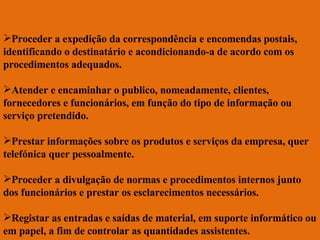 Proceder a expedição da correspondência e encomendas postais, identificando o destinatário e acondicionando-a de acordo com os procedimentos adequados. Atender e encaminhar o publico, nomeadamente, clientes, fornecedores e funcionários, em função do tipo de informação ou serviço pretendido. Prestar informações sobre os produtos e serviços da empresa, quer telefónica quer pessoalmente. Proceder a divulgação de normas e procedimentos internos junto dos funcionários e prestar os esclarecimentos necessários. Registar as entradas e saídas de material, em suporte informático ou em papel, a fim de controlar as quantidades assistentes. 