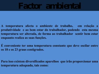 Factor  ambiental A temperatura afecta o ambiente de trabalho,  em relação a produtividade  e ao bem estar do trabalhador, podendo  esta mesma temperatura ser alterada, de forma ao trabalhador  sentir bem estar enquanto realiza as suas funções. É conveniente ter uma temperatura constante que deve oscilar entre os 18 e os 23 graus centigrados.  Para isso existem diversificados aparelhos  que irão proporcionar uma temperatura adequada, tais como: 
