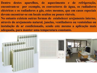 Dentro destes aparelhos, de aquecimento e de refrigeração, encontram-se  por exemplo, os convectores de água, os radiadores eléctricos e os radiadores a gás, estes mesmos, que em casos especiais devem encontrar-se em locais ocultos ou pouco visíveis.  No entanto existem outras formas de  estabelecer arejamento interno, através do arejamento natural, janelas, ventiladores ou ventoinhas ou instalação de ar condicionado, sendo este mesmo a aplicação mais adequada, para manter uma temperatura constante. 