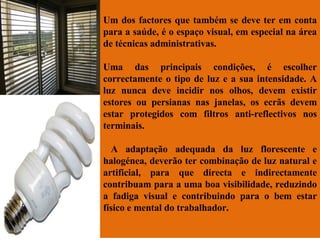 Um dos factores que também se deve ter em conta para a saúde, é o espaço visual, em especial na área de técnicas administrativas.  Uma das principais condições, é escolher correctamente o tipo de luz e a sua intensidade. A luz nunca deve incidir nos olhos, devem existir estores ou persianas nas janelas, os ecrãs devem estar protegidos com filtros anti-reflectivos nos terminais. A adaptação adequada da luz florescente e halogénea, deverão ter combinação de luz natural e artificial, para que directa e indirectamente contribuam para a uma boa visibilidade, reduzindo a fadiga visual e contribuindo para o bem estar físico e mental do trabalhador. 
