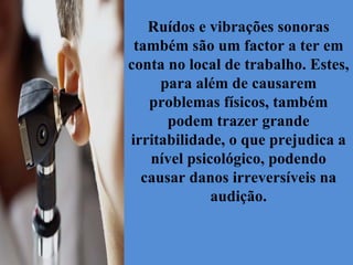 Ruídos e vibrações sonoras também são um factor a ter em conta no local de trabalho. Estes, para além de causarem problemas físicos, também podem trazer grande irritabilidade, o que prejudica a nível psicológico, podendo causar danos irreversíveis na audição. 