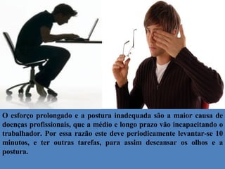O esforço prolongado e a postura inadequada são a maior causa de doenças profissionais, que a médio e longo prazo vão incapacitando o trabalhador. Por essa razão este deve periodicamente levantar-se 10 minutos, e ter outras tarefas, para assim descansar os olhos e a postura. 