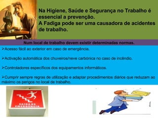 Na Higiene, Saúde e Segurança no Trabalho é essencial a prevenção. A Fadiga pode ser uma causadora de acidentes de trabalho. Num local de trabalho devem existir determinadas normas. Acesso fácil ao exterior em caso de emergência. Activação automática dos chuveiros/neve carbónica no caso de incêndio. Controladores específicos dos equipamentos informáticos. Cumprir sempre regras de utilização e adaptar procedimentos diários que reduzam ao máximo os perigos no local de trabalho. 