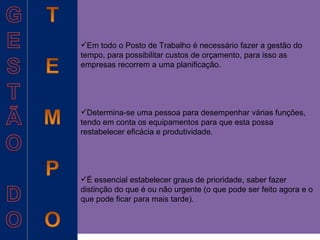 Em todo o Posto de Trabalho é necessário fazer a gestão do tempo, para possibilitar custos de orçamento, para isso as  empresas recorrem a uma planificação. Determina-se uma pessoa para desempenhar várias funções, tendo em conta os equipamentos para que esta possa restabelecer eficácia e produtividade. É essencial estabelecer graus de prioridade, saber fazer distinção do que é ou não urgente (o que pode ser feito agora e o que pode ficar para mais tarde). 