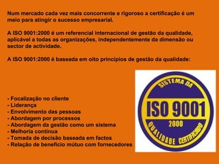 Num mercado cada vez mais concorrente e rigoroso a certificação é um meio para atingir o sucesso empresarial. A ISO 9001:2000 é um referencial internacional de gestão da qualidade, aplicável a todas as organizações, independentemente da dimensão ou sector de actividade.  A ISO 9001:2000 é baseada em oito princípios de gestão da qualidade: - Focalização no cliente - Liderança - Envolvimento das pessoas - Abordagem por processos - Abordagem da gestão como um sistema - Melhoria contínua - Tomada de decisão baseada em factos - Relação de benefício mútuo com fornecedores 