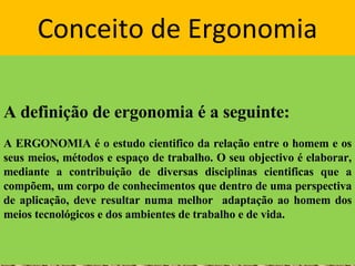 Conceito de Ergonomia A definição de ergonomia é a seguinte: A ERGONOMIA é o estudo cientifico da relação entre o homem e os seus meios, métodos e espaço de trabalho. O seu objectivo é elaborar, mediante a contribuição de diversas disciplinas cientificas que a compõem, um corpo de conhecimentos que dentro de uma perspectiva de aplicação, deve resultar numa melhor  adaptação ao homem dos meios tecnológicos e dos ambientes de trabalho e de vida. 