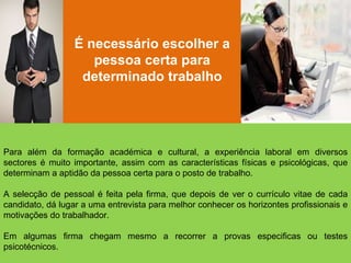É necessário escolher a pessoa certa para determinado trabalho Para além da formação académica e cultural, a experiência laboral em diversos sectores é muito importante, assim com as características físicas e psicológicas, que determinam a aptidão da pessoa certa para o posto de trabalho. A selecção de pessoal é feita pela firma, que depois de ver o currículo vitae de cada candidato, dá lugar a uma entrevista para melhor conhecer os horizontes profissionais e motivações do trabalhador. Em algumas firma chegam mesmo a recorrer a provas especificas ou testes psicotécnicos.  