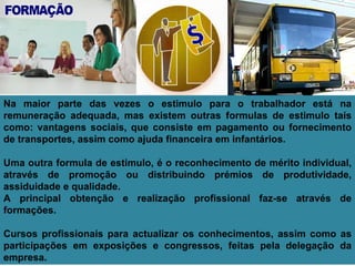 Na maior parte das vezes o estimulo para o trabalhador está na remuneração adequada, mas existem outras formulas de estimulo tais como: vantagens sociais, que consiste em pagamento ou fornecimento de transportes, assim como ajuda financeira em infantários. Uma outra formula de estimulo, é o reconhecimento de mérito individual, através de promoção ou distribuindo prémios de produtividade, assiduidade e qualidade. A principal obtenção e realização profissional faz-se através de formações. Cursos profissionais para actualizar os conhecimentos, assim como as participações em exposições e congressos, feitas pela delegação da empresa. 