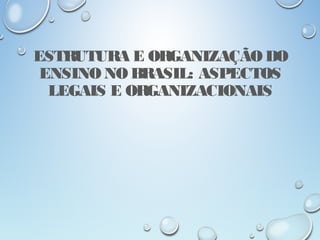 ESTRUTURA E ORGANIZAÇÃO DO
ENSINO NO BRASIL: ASPECTOS
LEGAIS E ORGANIZACIONAIS
 