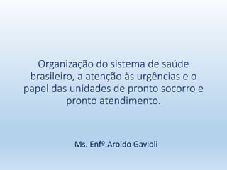 Organização do sistema de saúde
brasileiro, a atenção às urgências e o
papel das unidades de pronto socorro e
pronto atendimento.
Ms. Enfº.Aroldo Gavioli
 