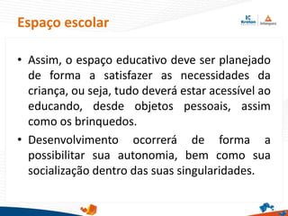 • Assim, o espaço educativo deve ser planejado
de forma a satisfazer as necessidades da
criança, ou seja, tudo deverá estar acessível ao
educando, desde objetos pessoais, assim
como os brinquedos.
• Desenvolvimento ocorrerá de forma a
possibilitar sua autonomia, bem como sua
socialização dentro das suas singularidades.
Espaço escolar
 