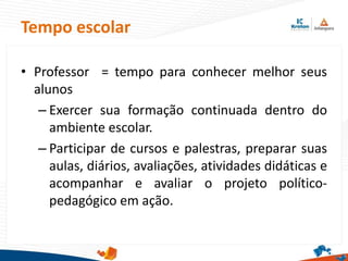 • Professor = tempo para conhecer melhor seus
alunos
– Exercer sua formação continuada dentro do
ambiente escolar.
– Participar de cursos e palestras, preparar suas
aulas, diários, avaliações, atividades didáticas e
acompanhar e avaliar o projeto político-
pedagógico em ação.
Tempo escolar
 