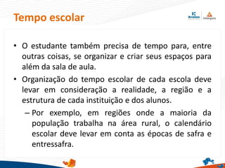 • O estudante também precisa de tempo para, entre
outras coisas, se organizar e criar seus espaços para
além da sala de aula.
• Organização do tempo escolar de cada escola deve
levar em consideração a realidade, a região e a
estrutura de cada instituição e dos alunos.
– Por exemplo, em regiões onde a maioria da
população trabalha na área rural, o calendário
escolar deve levar em conta as épocas de safra e
entressafra.
Tempo escolar
 