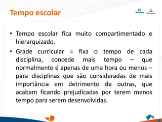 • Tempo escolar fica muito compartimentado e
hierarquizado.
• Grade curricular = fixa o tempo de cada
disciplina, concede mais tempo – que
normalmente é apenas de uma hora ou menos –
para disciplinas que são consideradas de mais
importância em detrimento de outras, que
acabam ficando prejudicadas por terem menos
tempo para serem desenvolvidas.
Tempo escolar
 