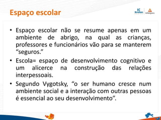 • Espaço escolar não se resume apenas em um
ambiente de abrigo, na qual as crianças,
professores e funcionários vão para se manterem
“seguros.”
• Escola= espaço de desenvolvimento cognitivo e
um alicerce na construção das relações
interpessoais.
• Segundo Vygotsky, “o ser humano cresce num
ambiente social e a interação com outras pessoas
é essencial ao seu desenvolvimento”.
Espaço escolar
 