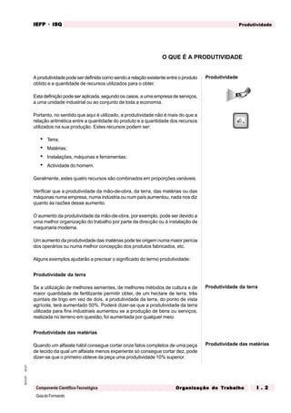 GuiadoFormando
Ut.01
M.O.01
Componente Científico-Tecnológica
Produtividade
IEFP
IEFP
IEFP
IEFP
IEFP · ISQ
ISQ
ISQ
ISQ
ISQ
Or
Or
Or
Or
Org
g
g
g
ganização do
anização do
anização do
anização do
anização do T
T
T
T
Tr
r
r
r
ra
a
a
a
abalho
balho
balho
balho
balho I . 2
I . 2
I . 2
I . 2
I . 2
A produtividade pode ser definida como sendo a relação existente entre o produto
obtido e a quantidade de recursos utilizados para o obter.
Esta definição pode ser aplicada, segundo os casos, a uma empresa de serviços,
a uma unidade industrial ou ao conjunto de toda a economia.
Portanto, no sentido que aqui é utilizado, a produtividade não é mais do que a
relação aritmética entre a quantidade do produto e a quantidade dos recursos
utilizados na sua produção. Estes recursos podem ser:
• Terra;
• Matérias;
• Instalações, máquinas e ferramentas;
• Actividade do homem.
Geralmente, estes quatro recursos são combinados em proporções variáveis.
Verificar que a produtividade da mão-de-obra, da terra, das matérias ou das
máquinas numa empresa, numa indústria ou num país aumentou, nada nos diz
quanto às razões desse aumento.
O aumento da produtividade da mão-de-obra, por exemplo, pode ser devido a
uma melhor organização do trabalho por parte da direcção ou à instalação de
maquinaria moderna.
Um aumento da produtividade das matérias pode ter origem numa maior perícia
dos operários ou numa melhor concepção dos produtos fabricados, etc.
Alguns exemplos ajudarão a precisar o significado do termo produtividade:
Produtividade da terra
Se a utilização de melhores sementes, de melhores métodos de cultura e de
maior quantidade de fertilizante permitir obter, de um hectare de terra, três
quintais de trigo em vez de dois, a produtividade da terra, do ponto de vista
agrícola, terá aumentado 50%. Poderá dizer-se que a produtividade da terra
utilizada para fins industriais aumentou se a produção de bens ou serviços,
realizada no terreno em questão, foi aumentada por qualquer meio.
Produtividade das matérias
Quando um alfaiate hábil consegue cortar onze fatos completos de uma peça
de tecido da qual um alfaiate menos experiente só consegue cortar dez, pode
dizer-se que o primeiro obteve da peça uma produtividade 10% superior.
O QUE É A PRODUTIVIDADE
Produtividade da terra
Produtividade das matérias
Produtividade
 