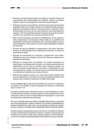 GuiadoFormando
Ut.02
M.O.01
Componente Científico-Tecnológica
Estudos de Métodos de Trabalho
IEFP
IEFP
IEFP
IEFP
IEFP · ISQ
ISQ
ISQ
ISQ
ISQ
Or
Or
Or
Or
Org
g
g
g
ganização do
anização do
anização do
anização do
anização do T
T
T
T
Tr
r
r
r
ra
a
a
a
abalho
balho
balho
balho
balho II . 74
II . 74
II . 74
II . 74
II . 74
• Redução nos custos devido à melhor circulação dos materiais. Existe uma
racionalização das movimentações dos materiais, estando os produtos
sujeitos a menos movimentações e a menores tempos de espera.
• Redução dos tempos reais de fabrico, através da diminuição dos tempos de
preparação (dado que os artigos a fabricar numa célula de trabalho possuem
bastantes características comuns, utilizarão também um grande número
de ferramentas comuns) e de uma maior eficiência na movimentação dos
materiais. Têm sido reportadas reduções de tempos de produção da ordem
dos 50% e das existências em processo de fabrico de 50%.
• Maior consciencialização, por parte dos trabalhadores, do seu papel em
toda a organização e na produção do artigo. Dado que os problemas de
qualidade são prontamente identificados com a célula de trabalho e com os
seus trabalhadores, estes aceitam uma maior responsabilização no trabalho
que executam.
• Aumento da taxa de utilização do equipamento e das várias máquinas,
devido a um melhor planeamento na utilização das mesmas e a um fluxo de
materiais mais rápido.
• Redução do investimento em máquinas e equipamento. Uma melhor
utilização conduz a uma redução no número de máquinas, equipamento e
ferramentas necessárias.
• Melhoria do planeamento da produção. Um sistema apropriado de
classificação e codificação pode conduzir a um sistema automatizado de
planeamento, que, por sua vez, contribui para a redução do tempo e do
custo do processo de planeamento. Com efeito, a identificação de uma
nova peça pelo seu código, como pertencente a uma certa família, permite
o conhecimento imediato do seu circuito de fabrico.
• Melhoria das relações humanas. Em cada célula existem relativamente
poucos trabalhadores, que formam uma pequena equipa de trabalho; esta
equipa produz unidades completas de um determinado artigo.
Foram já relatados alguns casos em que se verificou um aumento no investimento
de capital e uma redução na taxa de utilização das máquinas, contrariando
assim os itens 7 e 8.
No entanto, tal poderá ficar a dever-se à maior ou menor habilidade em mudar
a configuração das células e ao próprio pessoal. Um factor igualmente a ter em
conta para o maior ou menor sucesso deste tipo de operação é o custo inicial
do equipamento, específico para cada caso.
Para que a produção através de células de trabalho obtenha êxito, é necessário
que, entre outros factores, exista um elevado nível de treino e flexibilidade por
parte dos trabalhadores, assim como uma participação constante dos mesmos
em todo o processo, nomeadamente na disposição inicial das células de trabalho.
Os tipos de layouts apresentados são os mais comuns, normalmente utilizados
nos mais variados tipos de empresas. É preciso, no entanto, não esquecer que
na prática se encontram muitas vezes soluções mistas na mesma empresa,
ou até um outro tipo de implantação ligeiramente diferente das aqui referidas.
 