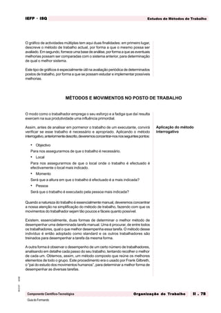 GuiadoFormando
Ut.02
M.O.01
Componente Científico-Tecnológica
Estudos de Métodos de Trabalho
IEFP
IEFP
IEFP
IEFP
IEFP · ISQ
ISQ
ISQ
ISQ
ISQ
Or
Or
Or
Or
Org
g
g
g
ganização do
anização do
anização do
anização do
anização do T
T
T
T
Tr
r
r
r
ra
a
a
a
abalho
balho
balho
balho
balho II . 78
II . 78
II . 78
II . 78
II . 78
O gráfico de actividades múltiplas tem aqui duas finalidades: em primeiro lugar,
descreve o método de trabalho actual, por forma a que o mesmo possa ser
avaliado.Emsegundo,forneceumabasedeanálise,porformaaqueaseventuais
melhorias possam ser comparadas com o sistema anterior, para determinação
de qual o melhor sistema.
Este tipo de gráficos é especialmente útil na avaliação periódica de determinados
postos de trabalho, por forma a que se possam estudar e implementar possíveis
melhorias.
O modo como o trabalhador emprega o seu esforço e a fadiga que daí resulta
exercem na sua produtividade uma influência primordial.
Assim, antes de analisar em pormenor o trabalho de um executante, convirá
verificar se esse trabalho é necessário e apropriado. Aplicando o método
interrogativo,anteriormentedescrito,deveremosconcentrar-nosnosseguintespontos:
• Objectivo
Para nos assegurarmos de que o trabalho é necessário.
• Local
Para nos assegurarmos de que o local onde o trabalho é efectuado é
efectivamente o local mais indicado.
• Momento
Será que a altura em que o trabalho é efectuado é a mais indicada?
• Pessoa
Será que o trabalho é executado pela pessoa mais indicada?
Quando a natureza do trabalho é essencialmente manual, deveremos concentrar
a nossa atenção na simplificação do método de trabalho, fazendo com que os
movimentos do trabalhador sejam tão poucos e fáceis quanto possível.
Existem, essencialmente, duas formas de determinar o melhor método de
desempenhar uma determinada tarefa manual. Uma é procurar, de entre todos
os trabalhadores, qual o que melhor desempenha essa tarefa. O método desse
indivíduo é então adoptado como standard e os outros trabalhadores são
treinados para desempenhar a tarefa da mesma forma.
A outra forma é observar o desempenho de um certo número de trabalhadores,
analisando em detalhe cada passo do seu trabalho, tentando recolher o melhor
de cada um. Obtemos, assim, um método composto que reúne os melhores
elementos de todo o grupo. Este procedimento era o usado por Frank Gilbreth,
o “pai do estudo dos movimentos humanos”, para determinar a melhor forma de
desempenhar as diversas tarefas.
MÉTODOS E MOVIMENTOS NO POSTO DE TRABALHO
Aplicação do método
interrogativo
 