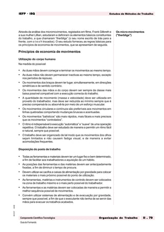 GuiadoFormando
Ut.02
M.O.01
Componente Científico-Tecnológica
Estudos de Métodos de Trabalho
IEFP
IEFP
IEFP
IEFP
IEFP · ISQ
ISQ
ISQ
ISQ
ISQ
Or
Or
Or
Or
Org
g
g
g
ganização do
anização do
anização do
anização do
anização do T
T
T
T
Tr
r
r
r
ra
a
a
a
abalho
balho
balho
balho
balho II . 79
II . 79
II . 79
II . 79
II . 79
Através da análise dos micromovimentos, registados em filme, Frank Gilbreth e
a sua mulher Lillian, estudaram e definiram os elementos básicos constituintes
do trabalho, a que chamaram “therbligs” (o seu nome escrito de trás para a
frente, com o t e o h trocados). O seu estudo forneceu as regras básicas para
os princípios de economia de movimentos, que se apresentam de seguida.
Princípios de economia de movimentos
Utilização do corpo humano
Na medida do possível:
• As duas mãos devem começar e terminar os movimentos ao mesmo tempo.
• As duas mãos não devem permanecer inactivas ao mesmo tempo, excepto
nos períodos de repouso.
• Os movimentos dos braços devem ter lugar, simultaneamente, em direcções
simétricas e de sentido contrário.
• Os movimentos das mãos e do corpo devem ser sempre da classe mais
baixa possível compatível com a execução correcta do trabalho.
• A quantidade de movimento (massa x velocidade) deve ser utilizada em
proveito do trabalhador, mas deve ser reduzida ao mínimo sempre que é
preciso compensá-la ou absorvê-la por meio de um esforço muscular.
• Os movimentos circulares e contínuos são preferíveis aos movimentos em
linhas quebradas comportando mudanças bruscas e acentuadas.
• Os movimentos “balísticos” são mais rápidos, mais fáceis e mais precisos
que os movimentos “controlados”.
• O ritmo é indispensável à execução “automática” e “suave” de uma operação
repetitiva. O trabalho deve ser estudado de maneira a permitir um ritmo fácil
e natural, sempre que possível.
• O trabalho deve ser organizado de tal modo que os movimentos dos olhos
sejam limitados e não causem fadiga visual, e de maneira a evitar
acomodações frequentes.
Disposição do posto de trabalho
• Todas as ferramentas e materiais devem ter um lugar fixo e bem determinado,
a fim de facilitar aos trabalhadores a aquisição de um hábito.
• As posições das ferramentas e das matérias devem ser antecipadamente
fixadas, a fim de diminuir o tempo de procura.
• Devem utilizar-se cacifos e caixas de alimentação por gravidade para colocar
os materiais o mais próximo possível do ponto de utilização.
• As ferramentas, matérias e instrumentos de controlo devem ser colocados
na zona de trabalho máximo e o mais perto possível do trabalhador.
• As ferramentas e as matérias devem ser colocadas de maneira a permitir a
melhor sequência possível de movimentos.
• Convém utilizar sistemas de alimentação e de evacuação por gravidade,
sempre que possível, a fim de que o executante não tenha de se servir das
mãos para evacuar os trabalhos acabados.
Os micro-movimentos
("therbligs")
 