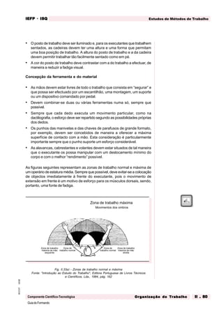 GuiadoFormando
Ut.02
M.O.01
Componente Científico-Tecnológica
Estudos de Métodos de Trabalho
IEFP
IEFP
IEFP
IEFP
IEFP · ISQ
ISQ
ISQ
ISQ
ISQ
Or
Or
Or
Or
Org
g
g
g
ganização do
anização do
anização do
anização do
anização do T
T
T
T
Tr
r
r
r
ra
a
a
a
abalho
balho
balho
balho
balho II . 80
II . 80
II . 80
II . 80
II . 80
• O posto de trabalho deve ser iluminado e, para os executantes que trabalhem
sentados, as cadeiras devem ter uma altura e uma forma que permitam
uma boa posição de trabalho. A altura do posto de trabalho e a da cadeira
devem permitir trabalhar tão facilmente sentado como em pé.
• A cor do posto de trabalho deve contrastar com a do trabalho a efectuar, de
maneira a reduzir a fadiga visual.
Concepção da ferramenta e do material
• As mãos devem estar livres de todo o trabalho que consista em “segurar” e
que possa ser efectuado por um escantilhão, uma montagem, um suporte
ou um dispositivo comandado por pedal.
• Devem combinar-se duas ou várias ferramentas numa só, sempre que
possível.
• Sempre que cada dedo executa um movimento particular, como na
dactilografia, o esforço deve ser repartido segundo as possibilidades próprias
dos dedos.
• Os punhos das manivelas e das chaves de parafusos de grande formato,
por exemplo, devem ser concebidos de maneira a oferecer a máxima
superfície de contacto com a mão. Esta consideração é particularmente
importante sempre que o punho suporte um esforço considerável.
• As alavancas, cabrestantes e volantes devem estar situados de tal maneira
que o executante os possa manipular com um deslocamento mínimo do
corpo e com o melhor “rendimento” possível.
As figuras seguintes representam as zonas de trabalho normal e máxima de
um operário de estatura média. Sempre que possível, deve evitar-se a colocação
de objectos imediatamente à frente do executante, pois o movimento de
extensão em frente é um motivo de esforço para os músculos dorsais, sendo,
portanto, uma fonte de fadiga.
Fig. II.33a) - Zonas de trabalho normal e máxima
Fonte: "introdução ao Estudo do Trabalho", Editora Portuguesa de Livros Técnicos
e Científicos, Lda., 1984, pág. 162
Zona de trabalho máxima
Movimentos dos ombros
Zona de trabalho
máxima da mão
esquerda
Zona de trabalho
máxima da mão
direita
Zona de
trabalho normal trabalho normal
Zona de
 