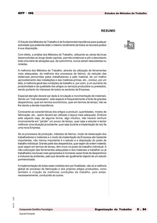 GuiadoFormando
Ut.02
M.O.01
Componente Científico-Tecnológica
Estudos de Métodos de Trabalho
IEFP
IEFP
IEFP
IEFP
IEFP · ISQ
ISQ
ISQ
ISQ
ISQ
Or
Or
Or
Or
Org
g
g
g
ganização do
anização do
anização do
anização do
anização do T
T
T
T
Tr
r
r
r
ra
a
a
a
abalho
balho
balho
balho
balho II . 84
II . 84
II . 84
II . 84
II . 84
O Estudo dos Métodos de Trabalho é de fundamental importância para qualquer
actividade que pretenda obter o máximo rendimento de todos os recursos postos
à sua disposição.
Com efeito, a análise dos Métodos de Trabalho, utilizando as várias técnicas
desenvolvidas ao longo deste capítulo, permite evidenciar e pôr a descoberto
toda uma série de situações que, de outra forma, nunca seriam descobertas ou
notadas.
A melhoria dos Métodos de Trabalho, através da utilização de ferramentas
mais adequadas, da melhoria dos processos de fabrico, da redução das
distâncias percorridas pelos trabalhadores e pelo material, de um melhor
aproveitamento das instalações e das matérias-primas, etc., conduz, por um
lado, à melhoria geral das condições de trabalho e, por outro, a um aumento da
produtividade e da qualidade dos artigos ou serviços produzidos ou prestados,
sendo portanto do interesse de todos os sectores da Empresa.
Especial atenção deverá ser dada à circulação e movimentação de materiais.
Sendo um “mal necessário”, este aspecto é frequentemente a fonte de grandes
desperdícios, quer em termos económicos, quer em termos de tempo, não se
lhe dando a devida importância.
Consoante as características dos artigos a produzir, quantidades, modos de
fabricação, etc., assim deverá ser utilizado o layout mais adequado. Embora
este aspecto seja, de alguma forma, algo intuitivo, não haverá nenhum
inconveniente em “perder” um pouco de tempo, quer seja a estudar e tentar
melhorar uma situação já existente, quer seja durante a implantação de raiz de
uma nova Empresa.
Se os processos de produção, métodos de fabrico, modo de deslocação dos
trabalhadores e materiais e o modo de implantação da Empresa são bastante
importantes, não menos importante é o estudo e a disposição do posto de
trabalho individual. Grande parte dos desperdícios, quer sejam de ordem material,
quer sejam em termos de tempo, têm início no posto de trabalho individual. A
não-colocação das ferramentas adequadas e dos materiais a trabalhar ou já
trabalhados nos locais mais apropriados é inúmeras vezes fonte de desperdícios
e inclusive de acidentes, pelo que deverão ser igualmente objecto de um estudo
pormenorizado.
A implementação de todas estas medidas tem por finalidade, não só a melhoria
global do processo de fabricação e dos próprios artigos produzidos, como
também a criação de melhores condições de trabalho, pois estas,
necessariamente, conduzirão às outras.
RESUMO
 