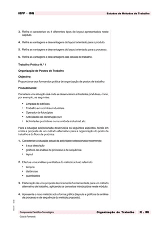 GuiadoFormando
Ut.02
M.O.01
Componente Científico-Tecnológica
Estudos de Métodos de Trabalho
IEFP
IEFP
IEFP
IEFP
IEFP · ISQ
ISQ
ISQ
ISQ
ISQ
Or
Or
Or
Or
Org
g
g
g
ganização do
anização do
anização do
anização do
anização do T
T
T
T
Tr
r
r
r
ra
a
a
a
abalho
balho
balho
balho
balho II . 86
II . 86
II . 86
II . 86
II . 86
3. Refira e caracterize os 4 diferentes tipos de layout apresentados neste
capítulo.
4. Refira as vantagens e desvantagens do layout orientado para o produto.
5. Refira as vantagens e desvantagens do layout orientado para o processo.
6. Refira as vantagens e desvantagens das células de trabalho.
Trabalho Prático N.º 1
Organização de Postos de Trabalho
Objectivo:
Proporcionar aos formandos prática de organização de postos de trabalho.
Procedimento:
Considere uma situação real onde se desenvolvam actividades produtivas, como,
por exemplo, as seguintes:
• Limpeza de edifícios
• Trabalho em cozinhas industriais
• Operador de fotocópias
• Actividades de construção civil
• Actividades produtivas numa unidade industrial, etc.
Para a situação seleccionada desenvolva os seguintes aspectos, tendo em
conta a proposta de um método alternativo para a organização do posto de
trabalho e do fluxo de produtos:
1. Caracterize a situação actual da actividade seleccionada recorrendo:
• à sua descrição
• gráficos de análise de processo e de sequência
• layout
2. Efectue uma análise quantitativa do método actual, referindo:
• tempos
• distâncias
• quantidades
3. Elaboração de uma proposta tecnicamente fundamentada para um método
alternativo de trabalho, aplicando os conceitos introduzidos neste módulo.
4. Apresente o novo método sob a forma gráfica (layouts e gráficos de análise
de processo e de sequência do método proposto).
 