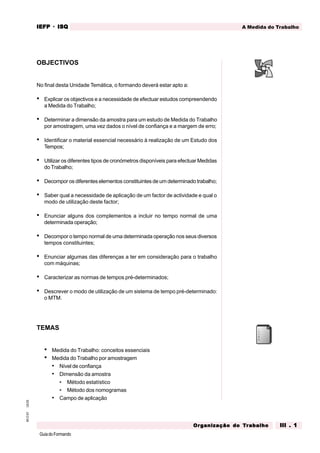 GuiadoFormando
Ut.03
M.O.01 A Medida do Trabalho
IEFP
IEFP
IEFP
IEFP
IEFP · ISQ
ISQ
ISQ
ISQ
ISQ
Or
Or
Or
Or
Org
g
g
g
ganização do
anização do
anização do
anização do
anização do T
T
T
T
Tr
r
r
r
ra
a
a
a
abalho
balho
balho
balho
balho III . 1
III . 1
III . 1
III . 1
III . 1
OBJECTIVOS
No final desta Unidade Temática, o formando deverá estar apto a:
• Explicar os objectivos e a necessidade de efectuar estudos compreendendo
a Medida do Trabalho;
• Determinar a dimensão da amostra para um estudo de Medida do Trabalho
por amostragem, uma vez dados o nível de confiança e a margem de erro;
• Identificar o material essencial necessário à realização de um Estudo dos
Tempos;
• Utilizar os diferentes tipos de cronómetros disponíveis para efectuar Medidas
do Trabalho;
• Decompor os diferentes elementos constituintes de um determinado trabalho;
• Saber qual a necessidade de aplicação de um factor de actividade e qual o
modo de utilização deste factor;
• Enunciar alguns dos complementos a incluir no tempo normal de uma
determinada operação;
• Decompor o tempo normal de uma determinada operação nos seus diversos
tempos constituintes;
• Enunciar algumas das diferenças a ter em consideração para o trabalho
com máquinas;
• Caracterizar as normas de tempos pré-determinados;
• Descrever o modo de utilização de um sistema de tempo pré-determinado:
o MTM.
TEMAS
• Medida do Trabalho: conceitos essenciais
• Medida do Trabalho por amostragem
• Nível de confiança
• Dimensão da amostra
• Método estatístico
• Método dos nomogramas
• Campo de aplicação
 
