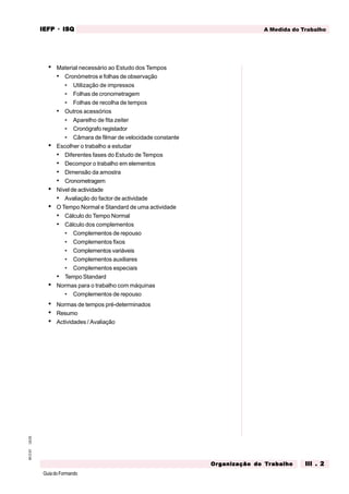 GuiadoFormando
Ut.03
M.O.01 A Medida do Trabalho
IEFP
IEFP
IEFP
IEFP
IEFP · ISQ
ISQ
ISQ
ISQ
ISQ
Or
Or
Or
Or
Org
g
g
g
ganização do
anização do
anização do
anização do
anização do T
T
T
T
Tr
r
r
r
ra
a
a
a
abalho
balho
balho
balho
balho III . 2
III . 2
III . 2
III . 2
III . 2
• Material necessário ao Estudo dos Tempos
• Cronómetros e folhas de observação
• Utilização de impressos
• Folhas de cronometragem
• Folhas de recolha de tempos
• Outros acessórios
• Aparelho de fita zeiter
• Cronógrafo registador
• Câmara de filmar de velocidade constante
• Escolher o trabalho a estudar
• Diferentes fases do Estudo de Tempos
• Decompor o trabalho em elementos
• Dimensão da amostra
• Cronometragem
• Nível de actividade
• Avaliação do factor de actividade
• O Tempo Normal e Standard de uma actividade
• Cálculo do Tempo Normal
• Cálculo dos complementos
• Complementos de repouso
• Complementos fixos
• Complementos variáveis
• Complementos auxiliares
• Complementos especiais
• Tempo Standard
• Normas para o trabalho com máquinas
• Complementos de repouso
• Normas de tempos pré-determinados
• Resumo
• Actividades / Avaliação
 