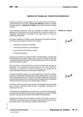 GuiadoFormando
Ut.03
M.O.01
Componente Científico-Tecnológica
A Medida do Trabalho
IEFP
IEFP
IEFP
IEFP
IEFP · ISQ
ISQ
ISQ
ISQ
ISQ
Or
Or
Or
Or
Org
g
g
g
ganização do
anização do
anização do
anização do
anização do T
T
T
T
Tr
r
r
r
ra
a
a
a
abalho
balho
balho
balho
balho III . 3
III . 3
III . 3
III . 3
III . 3
O estudo do trabalho, na generalidade, envolve duas técnicas bem definidas,
complementares uma da outra: o Estudo dos Métodos (tratado na Unidade
Temática anterior) e a Medida do Trabalho, de que trata a presente Unidade
Temática.
Como definição, poderemos dizer que a Medida do Trabalho consiste na
aplicação de certas técnicas que visam determinar o tempo que exige a um
trabalhador especializado a execução de uma dada tarefa, a um nível de
rendimento bem definido.
Com efeito, a Medida do Trabalho envolve a aplicação de uma série de técnicas,
de entre as quais poderemos destacar as principais:
• A Medida do Trabalho por sondagem
• O Estudo dos Tempos por cronometragem.
• As normas de tempo pré-determinados
• Os dados de referência
Conforme já foi referido na Unidade Temática I (Produtividade), a duração total
de fabricação de um qualquer artigo é muito superior à duração do chamado
“conteúdo de trabalho fundamental” (constituído pelo tempo mínimo “irredutível”
para a fabricação do produto).
Este facto deve-se a vários factores, como seja, a ineficácia do processo de
fabricação, com a utilização de métodos que não são o mais “racionais”,
originando a existência de tempos improdutivos, que podem ser da
responsabilidade da direcção ou dos próprios trabalhadores.
O Estudo dos Métodos, graças a um exame sistemático e crítico dos métodos
utilizados e à elaboração e aplicação de métodos aperfeiçoados, é a principal
técnica utilizada para diminuir o conteúdo de trabalho, eliminando movimentos
e deslocações inúteis (quer dos materiais quer dos trabalhadores) e substituindo
métodos medíocres por outros mais aperfeiçoados e eficazes.
No entanto, isto não é suficiente para se atingir a produtividade máxima permitida
pelos recursos existentes (mão-de-obra, instalações, equipamentos,
matérias-primas, etc.).
Continuará ainda a desperdiçar-se muito tempo, no processo de fabricação,
quer seja devido a deficiências da direcção na organização e controlo do referido
processo, quer seja devido à própria inactividade dos trabalhadores.
A Medida do Trabalho tem por finalidade o estudo e a redução ou mesmo a
eliminação, tanto quanto possível, dos tempos improdutivos, aqueles em que,
por qualquer motivo, não é fornecido qualquer trabalho efectivo.
MEDIDA DO TRABALHO: CONCEITOS ESSENCIAIS
Medida do Trabalho
 